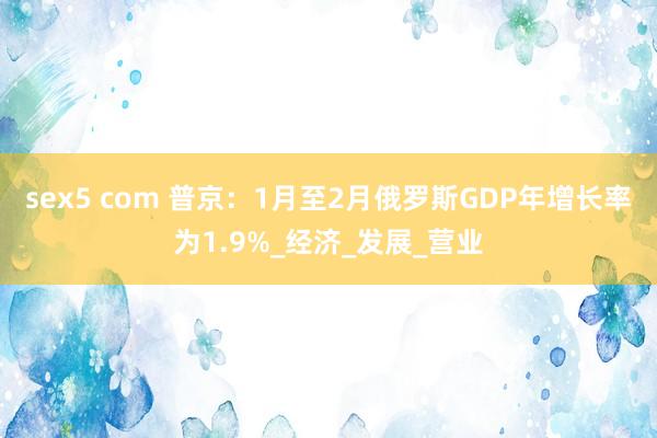 sex5 com 普京：1月至2月俄罗斯GDP年增长率为1.9%_经济_发展_营业