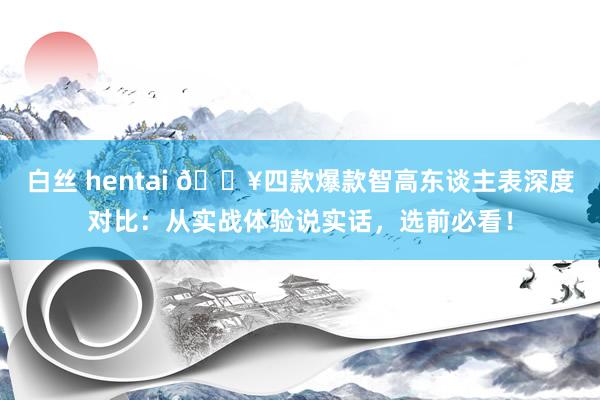 白丝 hentai 🔥四款爆款智高东谈主表深度对比：从实战体验说实话，选前必看！