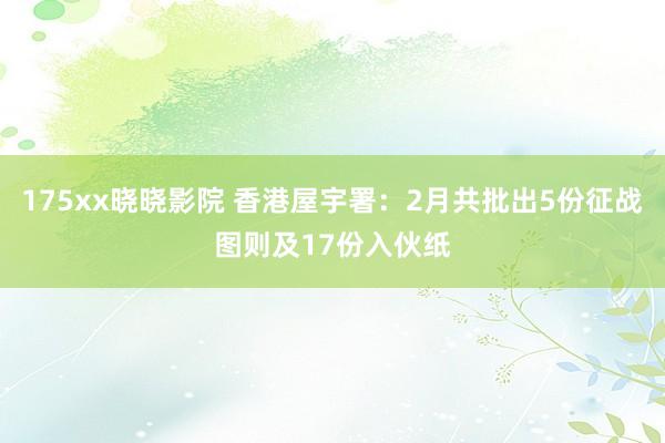 175xx晓晓影院 香港屋宇署：2月共批出5份征战图则及17份入伙纸