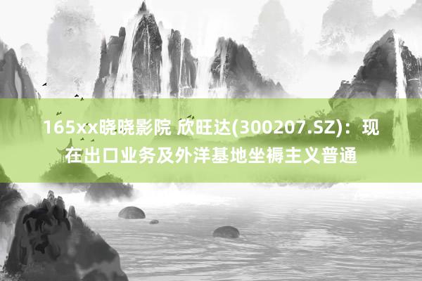 165xx晓晓影院 欣旺达(300207.SZ)：现在出口业务及外洋基地坐褥主义普通