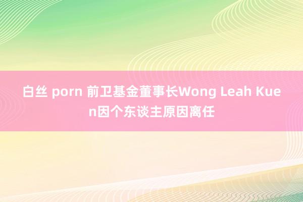 白丝 porn 前卫基金董事长Wong Leah Kuen因个东谈主原因离任