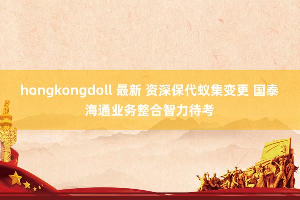 hongkongdoll 最新 资深保代蚁集变更 国泰海通业务整合智力待考