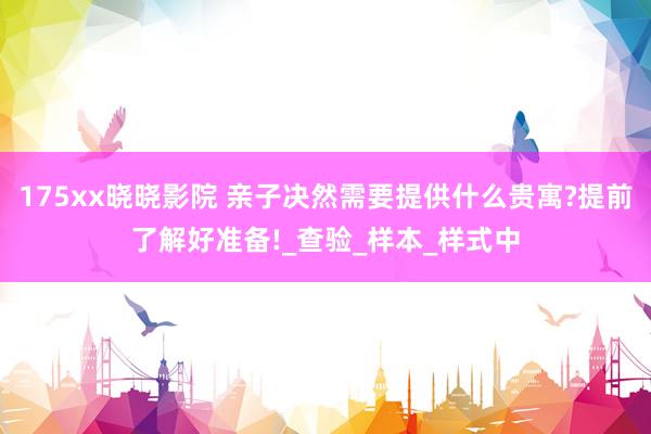 175xx晓晓影院 亲子决然需要提供什么贵寓?提前了解好准备!_查验_样本_样式中