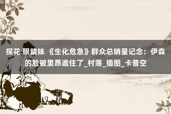 探花 眼睛妹 《生化危急》群众总销量记念：伊森的脸被里昂遮住了_村落_插图_卡普空