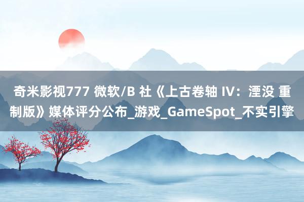 奇米影视777 微软/B 社《上古卷轴 IV：湮没 重制版》媒体评分公布_游戏_GameSpot_不实引擎