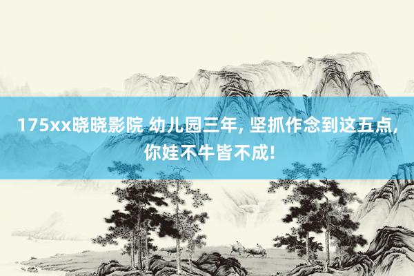 175xx晓晓影院 幼儿园三年， 坚抓作念到这五点， 你娃不牛皆不成!