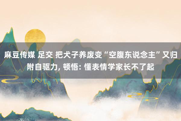 麻豆传媒 足交 把犬子养废变“空腹东说念主”又归附自驱力， 顿悟: 懂表情学家长不了起