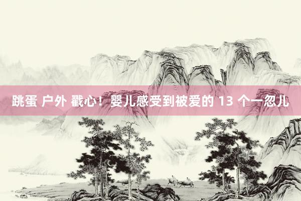 跳蛋 户外 戳心!婴儿感受到被爱的 13 个一忽儿
