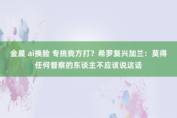 金晨 ai换脸 专挑我方打？希罗复兴加兰：莫得任何督察的东谈主不应该说这话