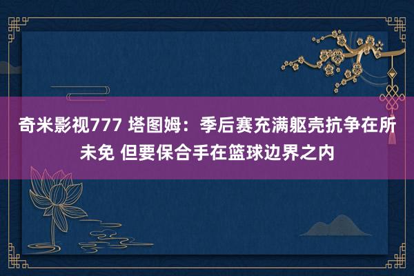 奇米影视777 塔图姆：季后赛充满躯壳抗争在所未免 但要保合手在篮球边界之内