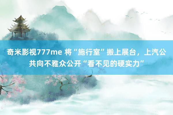 奇米影视777me 将“施行室”搬上展台，上汽公共向不雅众公开“看不见的硬实力”