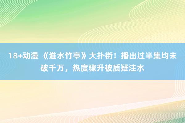 18+动漫 《淮水竹亭》大扑街！播出过半集均未破千万，热度骤升被质疑注水