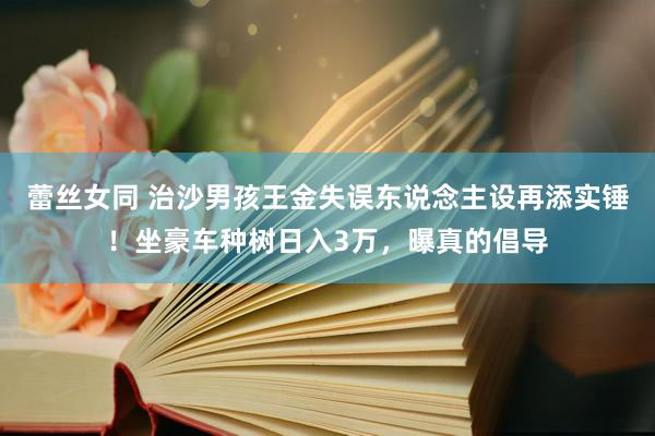 蕾丝女同 治沙男孩王金失误东说念主设再添实锤！坐豪车种树日入3万，曝真的倡导