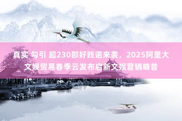 真实 勾引 超230部好践诺来袭，2025阿里大文娱贸易春季云发布启新文娱营销畴昔