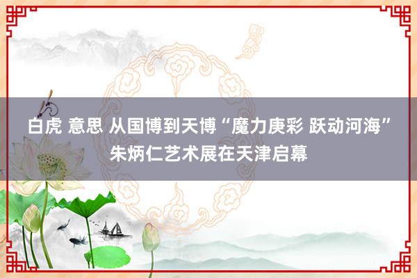 白虎 意思 从国博到天博“魔力庚彩 跃动河海”朱炳仁艺术展在天津启幕