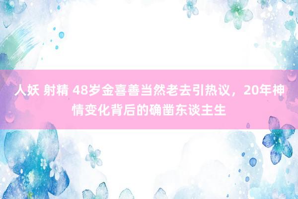 人妖 射精 48岁金喜善当然老去引热议，20年神情变化背后的确凿东谈主生