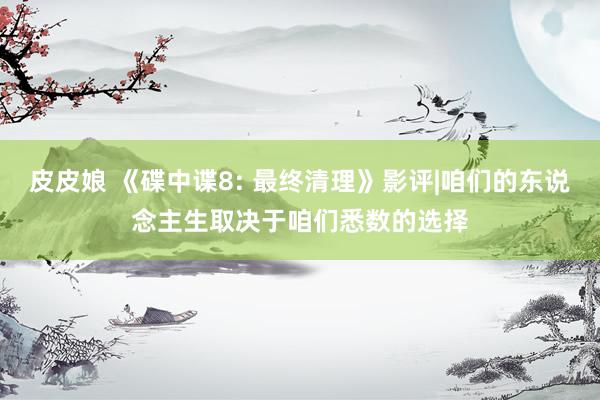 皮皮娘 《碟中谍8: 最终清理》影评|咱们的东说念主生取决于咱们悉数的选择