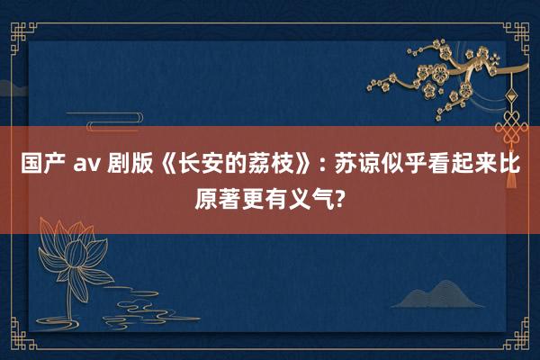 国产 av 剧版《长安的荔枝》: 苏谅似乎看起来比原著更有义气?