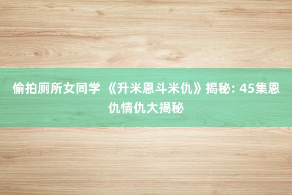 偷拍厕所女同学 《升米恩斗米仇》揭秘: 45集恩仇情仇大揭秘